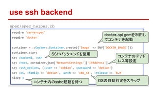 use ssh backend
require 'serverspec'
require 'docker'
container = ::Docker::Container.create({'Image' => ENV['DOCKER_IMAGE']})
container.start
set :backend, :ssh
set :host, container.json['NetworkSettings']['IPAddress']
set :ssh_options, {:user => 'debian', :password => 'debian'}
set :os, :family => 'debian', :arch => 'x86_64', :release => '8.0'
sleep 3
docker-api gemを利用し
てコンテナを起動
コンテナのIPアド
レス等設定
OSの自動判定をスキップコンテナ内のsshd起動を待つ
spec/spec_helper.rb
SSHバックエンドを使用
 
