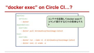 “docker exec” on Circle CI…?
machine:
services:
- docker
dependencies:
override:
- docker pull minimum2scp/baseimage:latest
test:
override:
- docker run --name c1 -d minimum2scp/baseimage:latest
- docker exec c1 uname -a
コンテナを起動してdocker execで
コマンド実行するだけの簡単なテス
ト
 
