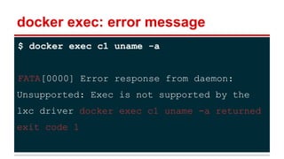 docker exec: error message
$ docker exec c1 uname -a
FATA[0000] Error response from daemon:
Unsupported: Exec is not supported by the
lxc driver docker exec c1 uname -a returned
exit code 1
 