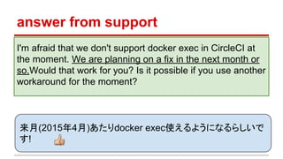 answer from support
I'm afraid that we don't support docker exec in CircleCI at
the moment. We are planning on a fix in the next month or
so.Would that work for you? Is it possible if you use another
workaround for the moment?
来月(2015年4月)あたりdocker exec使えるようになるらしいで
す!
 