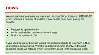 news
We are planning to release an upgraded Linux container image on 2015-03-12
which includes a number of updates many people have been asking for,
notably:
● Postgres is updated to 9.4
● iojs is pre-installed on the container image
● Firefox is updated to 36
If you use Firefox for browser testing you should upgrade to Selenium 2.45 at
your earliest convenience. We'll be upgrading Chrome shortly, in the next
container image we release which is currently slated for the following week.
 