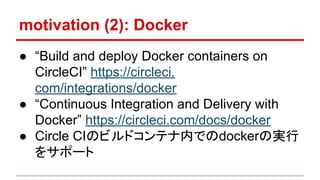 motivation (2): Docker
● “Build and deploy Docker containers on
CircleCI” https://circleci.
com/integrations/docker
● “Continuous Integration and Delivery with
Docker” https://circleci.com/docs/docker
● Circle CIのビルドコンテナ内でのdockerの実行
をサポート
 