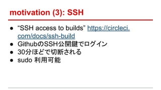 motivation (3): SSH
● “SSH access to builds” https://circleci.
com/docs/ssh-build
● GithubのSSH公開鍵でログイン
● 30分ほどで切断される
● sudo 利用可能
 