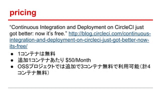 pricing
“Continuous Integration and Deployment on CircleCI just
got better: now it’s free.” http://blog.circleci.com/continuous-
integration-and-deployment-on-circleci-just-got-better-now-
its-free/
● 1コンテナは無料
● 追加1コンテナあたり $50/Month
● OSSプロジェクトでは追加で3コンテナ無料で利用可能（計4
コンテナ無料）
 