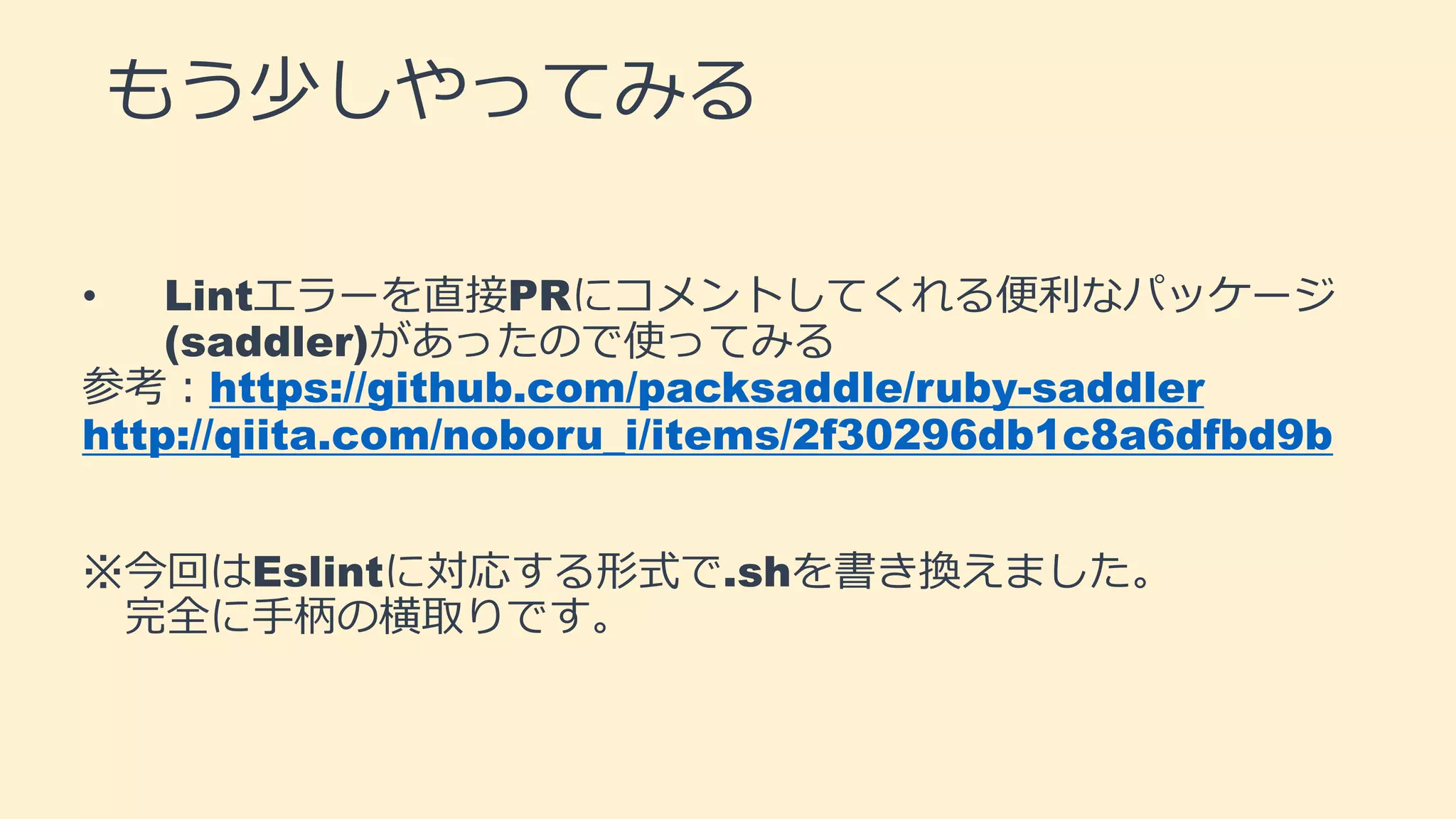 もう少しやってみる
• Lintエラーを直接PRにコメントしてくれる便利なパッケージ
(saddler)があったので使ってみる
参考：https://github.com/packsaddle/ruby-saddler
http://qiita.com/noboru_i/items/2f30296db1c8a6dfbd9b
※今回はEslintに対応する形式で.shを書き換えました。
完全に手柄の横取りです。
 