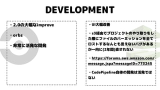 DEVELOPMENT
・2.0の大幅なimprove
・orbs
・非常に活発な開発
・UI大幅改善
・s3経由でプロジェクトのやり取りをし
た際にファイルのパーミッションを全て
ロストするなんとも言えないバグがある
が一向に(2年間)直されない
・https://forums.aws.amazon.com/
message.jspa?messageID=773245
・CodePipeline自体の開発は活発では
ない
 