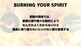 BURNING YOUR SPIRIT
実際の現場では、 
業務仕様や様々な制約により 
なんだかよくわからないけど
最後に乗り越えないといけない壁が登場する
 