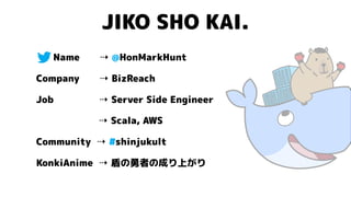 JIKO SHO KAI.
Name ⇢ @HonMarkHunt
Company ⇢ BizReach
Job ⇢ Server Side Engineer
⇢ Scala, AWS
Community ⇢ #shinjukult
KonkiAnime ⇢ 盾の勇者の成り上がり
 