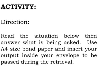 ACTIVITY:
Direction:
Read the situation below then
answer what is being asked. Use
A4 size bond paper and insert your
output inside your envelope to be
passed during the retrieval.
 