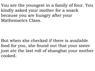 You are the youngest in a family of four. You
kindly asked your mother for a snack
because you are hungry after your
Mathematics Class.
But when she checked if there is available
food for you, she found out that your sister
just ate the last roll of shanghai your mother
cooked.
 
