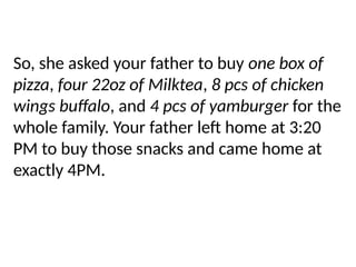 So, she asked your father to buy one box of
pizza, four 22oz of Milktea, 8 pcs of chicken
wings buffalo, and 4 pcs of yamburger for the
whole family. Your father left home at 3:20
PM to buy those snacks and came home at
exactly 4PM.
 