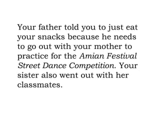 Your father told you to just eat
your snacks because he needs
to go out with your mother to
practice for the Amian Festival
Street Dance Competition. Your
sister also went out with her
classmates.
 