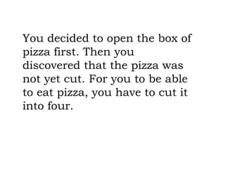 You decided to open the box of
pizza first. Then you
discovered that the pizza was
not yet cut. For you to be able
to eat pizza, you have to cut it
into four.
 