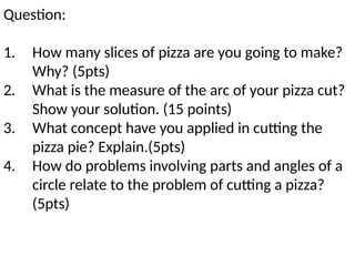 Question:
1. How many slices of pizza are you going to make?
Why? (5pts)
2. What is the measure of the arc of your pizza cut?
Show your solution. (15 points)
3. What concept have you applied in cutting the
pizza pie? Explain.(5pts)
4. How do problems involving parts and angles of a
circle relate to the problem of cutting a pizza?
(5pts)
 