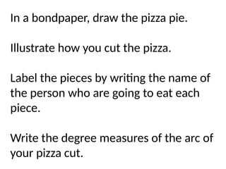 In a bondpaper, draw the pizza pie.
Illustrate how you cut the pizza.
Label the pieces by writing the name of
the person who are going to eat each
piece.
Write the degree measures of the arc of
your pizza cut.
 
