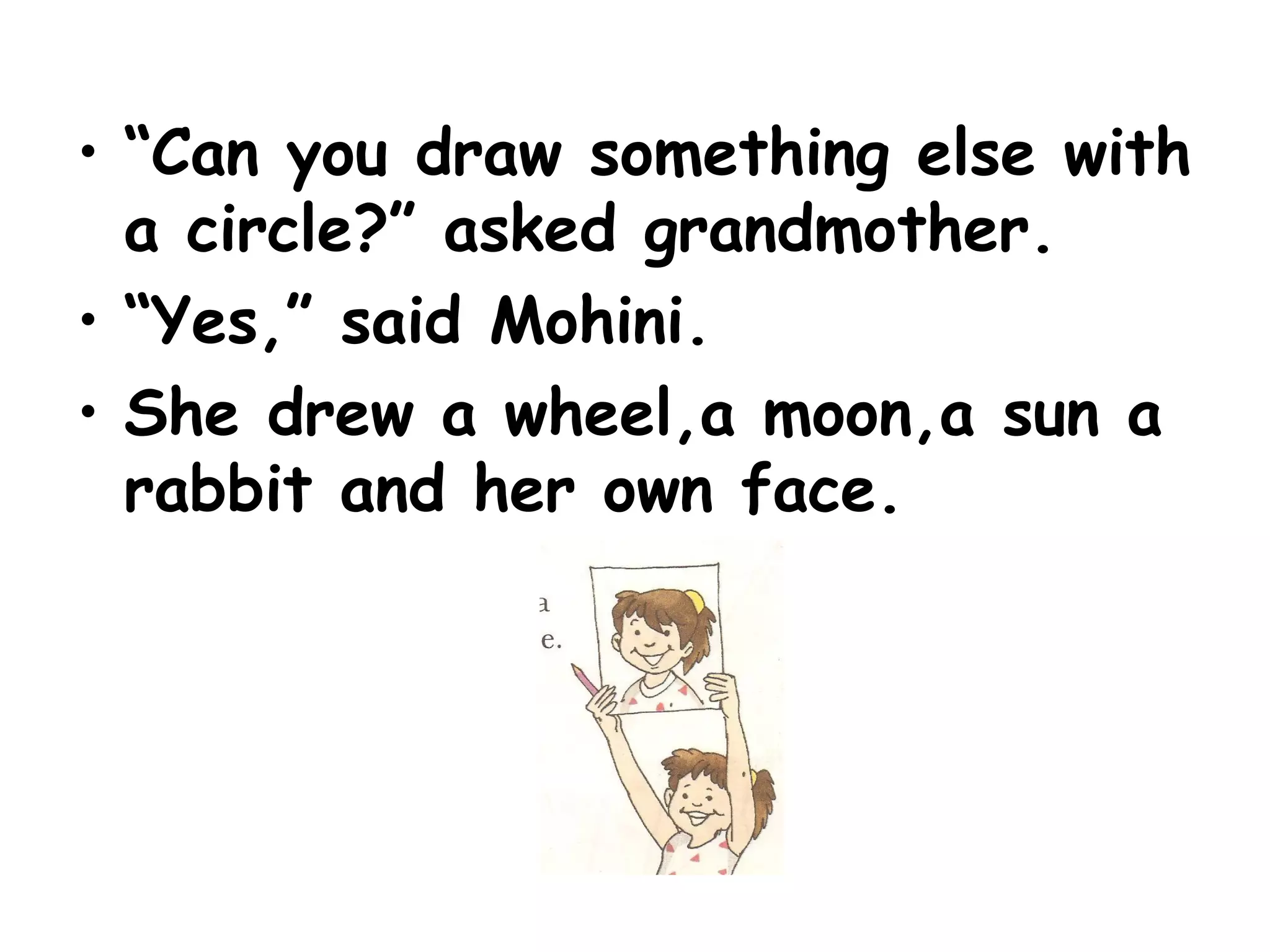 • “Can you draw something else with
a circle?” asked grandmother.
• “Yes,” said Mohini.
• She drew a wheel,a moon,a sun a
rabbit and her own face.
 