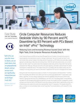 Case Study
 Intel® vPro™ Technology
                             Circle Computer Resources Reduces
 Circle Computer Resources   Deskside Visits by 90 Percent and PC
                             Downtime by 83 Percent with PCs Based
                             on Intel® vPro™ Technology
                             Reducing Costs and Increasing Revenue Sounds Great. With the
                             Right Tools, Circle Computer Resources Actually Does It.
“ With vPro, we              Circle Computer Resources (CCR), an Iowa-based Managed Services Provider, is thriving by focusing on a
 can offer more              value proposition that any business owner or manager understands. “We exist to lower our clients’ costs
                             and increase their revenue,” explains Shea Kelly, director of operations at CCR. While that sounds like a simple
 to clients, we can
                             approach, actually doing it takes drive and continual focus. “With the right tools and processes, we can both
 reach clients that          lower our clients’ total IT cost and increase their employees’ productivity and thus impact both their top line
 are geographically          and bottom line,” Kelly says. “Because we do this with some regularity, we’re able to demonstrate it to clients
 distant, and our            and prospects in believable terms.” The evidence that CCR is succeeding with this model is pretty clear: the
                             company is not only growing, but serves as the entire IT department for most of its managed services clients.
 service costs
 are significantly           Having the right tools and processes in place is a matter of continual evolution and improvement. “To deliver
                             the IT functionality that will best serve clients, you have to continuously improve their IT and business capa-
 reduced because
                             bilities,” says Kelly. “So we are always exploring new tools and capabilities that will serve our clients’ best
 we do fewer                 interests.” Among the tools that CCR is standardizing on are Intel® vPro™ technology-based1 Lenovo desktop
 truck rolls.“               and laptop PCs. By managing these advanced platforms through their N-able N-central* management console
                             software and using their built-in KVM Remote Control, the company has been able to significantly cut the cost
–Shea Kelly, Director of     of delivering services while at the same time improving their client’s IT experience. “vPro-based Lenovo PCs
 Operations, CCR             allow us to lower our cost and deliver better service”, says Kelly. “For all workstations, a vPro-based PC is now
                             our standard.”
 