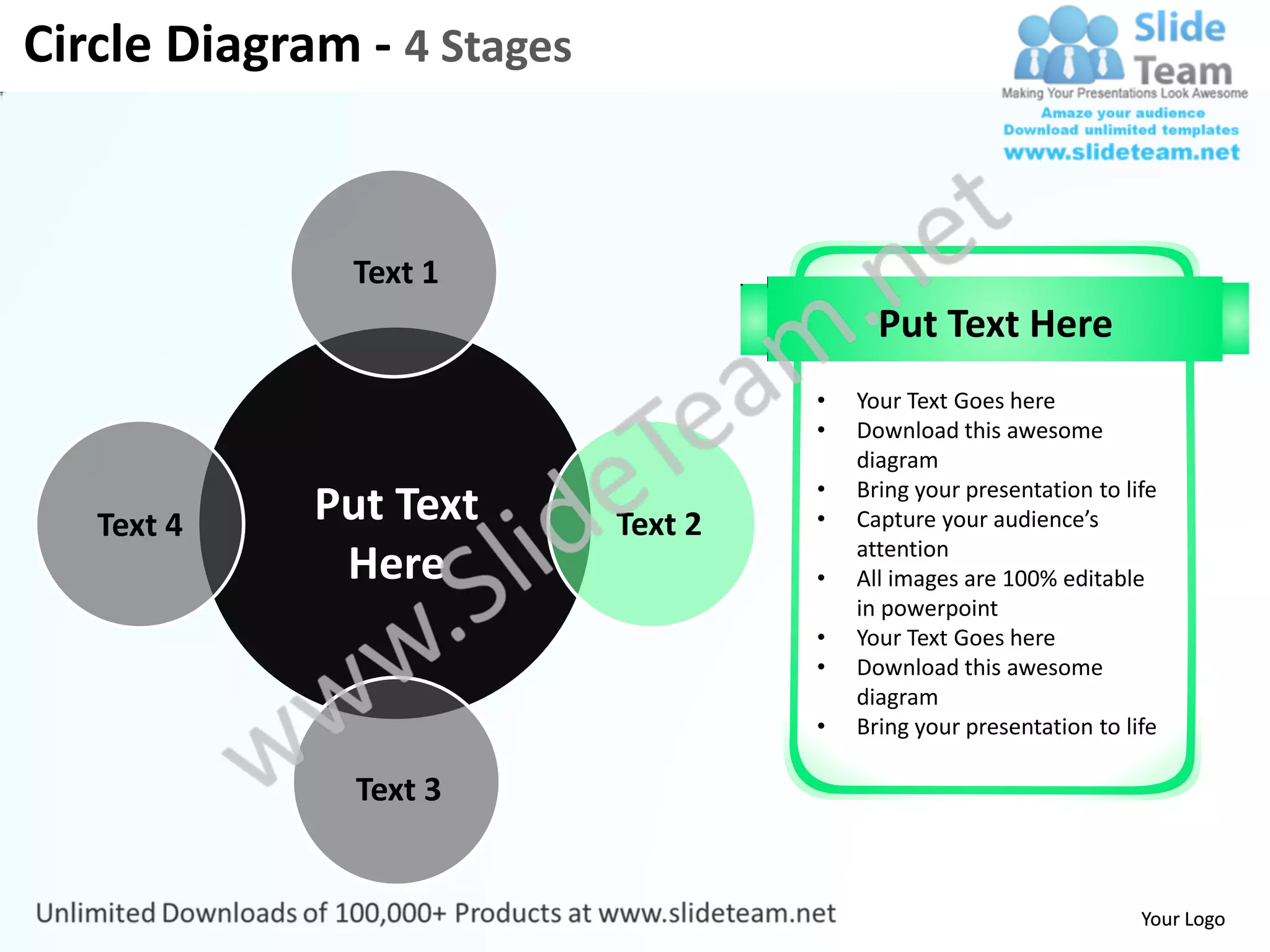 Circle Diagram - 4 Stages


               Text 1
                                           Put Text Here
                                     •   Your Text Goes here
                                     •   Download this awesome
                                         diagram
                                     •   Bring your presentation to life
   Text 4    Put Text       Text 2   •   Capture your audience’s
                                         attention
              Here                   •   All images are 100% editable
                                         in powerpoint
                                     •   Your Text Goes here
                                     •   Download this awesome
                                         diagram
                                     •   Bring your presentation to life

               Text 3


                                                                      Your Logo
 