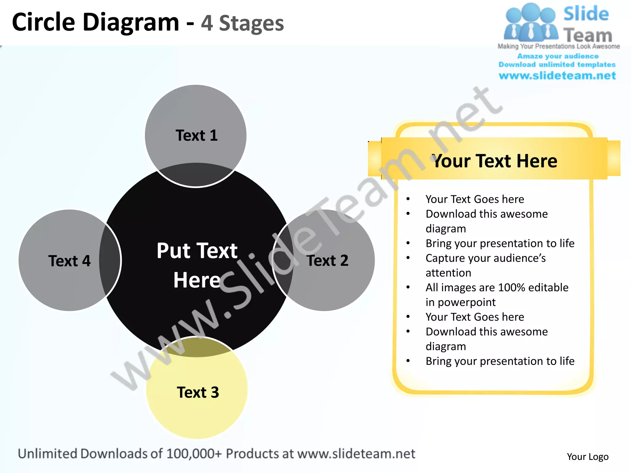 Circle Diagram - 4 Stages


               Text 1
                                          Your Text Here
                                     •   Your Text Goes here
                                     •   Download this awesome
                                         diagram
                                     •   Bring your presentation to life
   Text 4    Put Text       Text 2   •   Capture your audience’s
                                         attention
              Here                   •   All images are 100% editable
                                         in powerpoint
                                     •   Your Text Goes here
                                     •   Download this awesome
                                         diagram
                                     •   Bring your presentation to life

               Text 3


                                                                      Your Logo
 