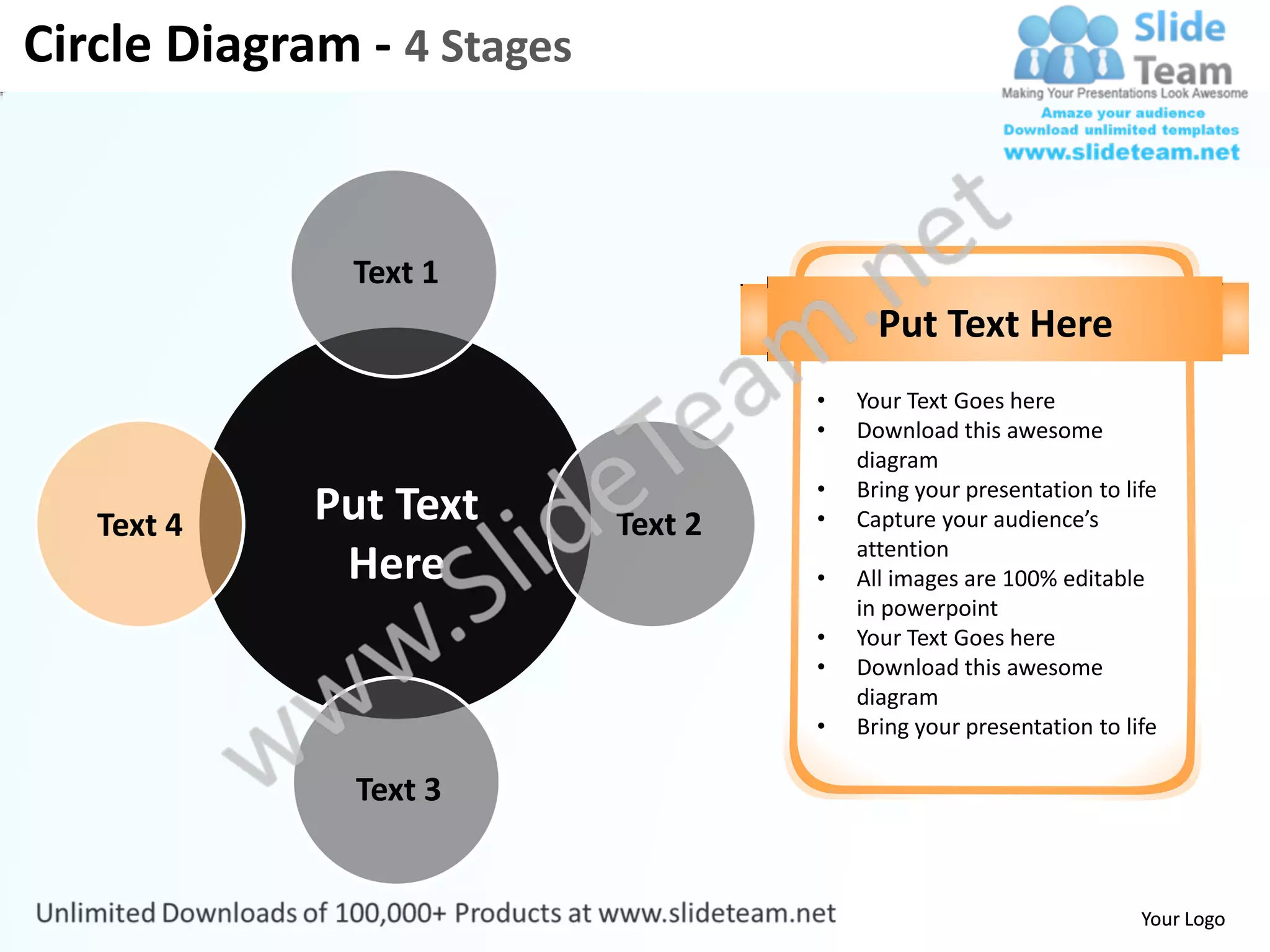 Circle Diagram - 4 Stages


               Text 1
                                           Put Text Here
                                     •   Your Text Goes here
                                     •   Download this awesome
                                         diagram
                                     •   Bring your presentation to life
   Text 4    Put Text       Text 2   •   Capture your audience’s
                                         attention
              Here                   •   All images are 100% editable
                                         in powerpoint
                                     •   Your Text Goes here
                                     •   Download this awesome
                                         diagram
                                     •   Bring your presentation to life

               Text 3


                                                                      Your Logo
 