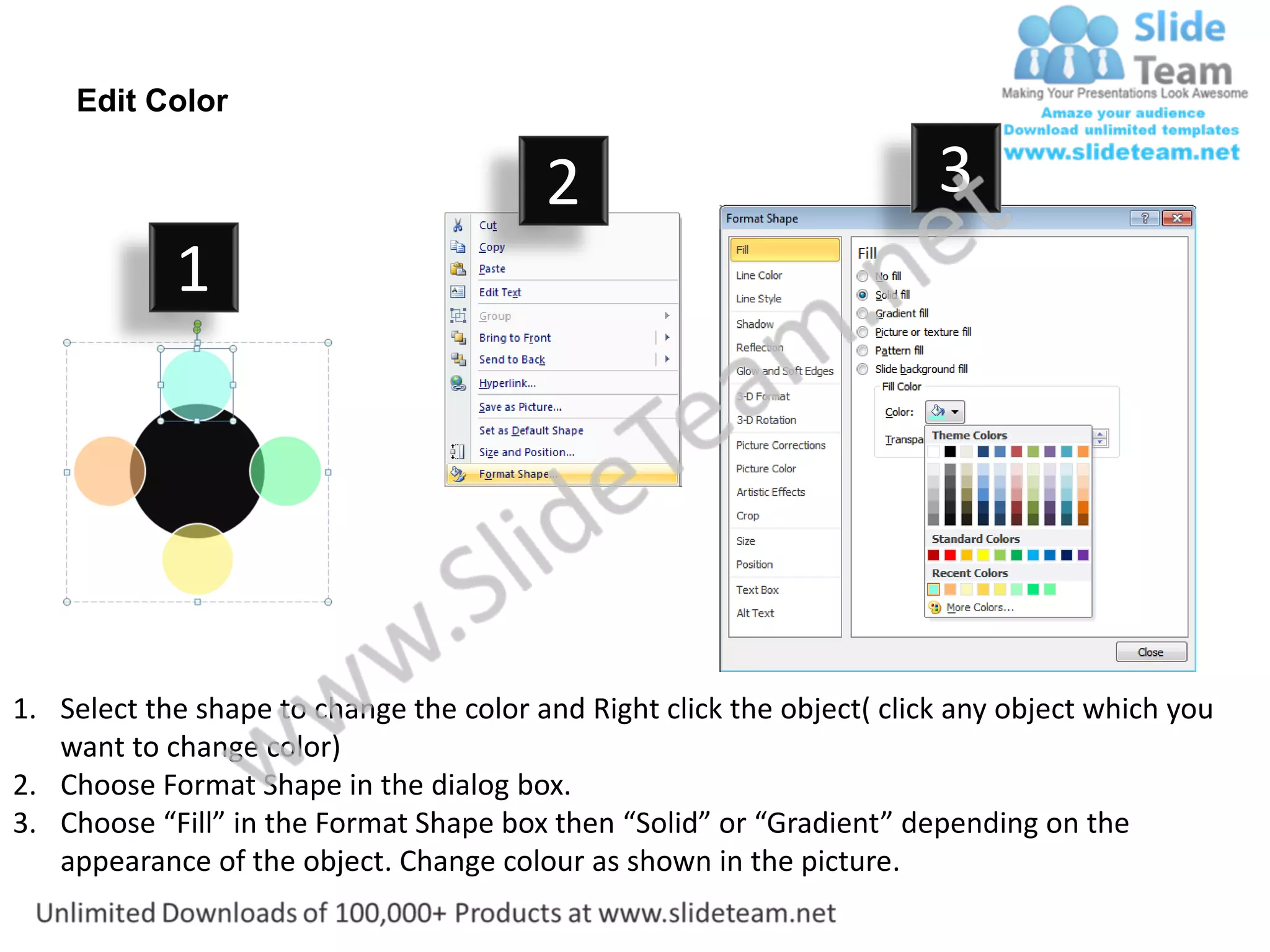 Edit Color

                                         2                              3
            1




1. Select the shape to change the color and Right click the object( click any object which you
   want to change color)
2. Choose Format Shape in the dialog box.
3. Choose “Fill” in the Format Shape box then “Solid” or “Gradient” depending on the
   appearance of the object. Change colour as shown in the picture.
 