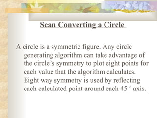Scan Converting a Circle

A circle is a symmetric figure. Any circle
  generating algorithm can take advantage of
  the circle’s symmetry to plot eight points for
  each value that the algorithm calculates.
  Eight way symmetry is used by reflecting
  each calculated point around each 45 º axis.
 