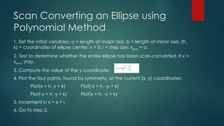 Scan Converting an Ellipse using
Polynomial Method
1. Set the initial variables: a = length of major axis; b = length of minor axis; (h,
k) = coordinates of ellipse center; x = 0; i = step size; xend = a.
2. Test to determine whether the entire ellipse has been scan-converted. If x >
xend, stop.
3. Compute the value of the y coordinate:
4. Plot the four points, found by symmetry, at the current (x, y) coordinates:
Plot(x + h, y + k) Plot(-x + h, -y + k)
Plot(-x + h, y + k) Plot(x + h, -y + k)
5. Increment x: x = x + i.
6. Go to step 2.
 
