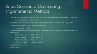 Scan Convert a Circle using
Trigonometric Method
1. Set the initial variables: r = circle radius; (h, k) = coordinates of the circle center; i = step size;
ɵend = Π/4 (radians = 45°); = 0.
ɵ
2. Test to determine whether the entire circle has been scan-converted. If >
ɵ ɵend , stop.
3. Compute the value of the x and y coordinates:
x = r cos( ) y = r sin( )
ɵ ɵ
4. Plot the eight points, found by symmetry with respect to the center (h, k), at the current (x, y)
coordinates:
Plot(x + h, y + k) Plot(-x + h, -y + k)
Plot(y + h,x + k) Plot(-y + h, -x + k)
Plot(-y + h, x + k) Plot(y + h,-x + k)
Plot(-x + h, y + k) Plot(x + h, -y + k)
5. Increment : = + i.
ɵ ɵ
6. Go to step 2.
 