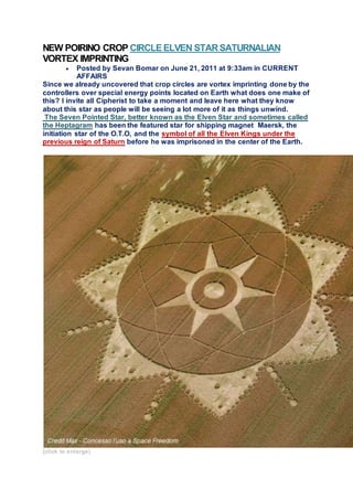 NEW POIRINO CROP CIRCLEELVEN STARSATURNALIAN
VORTEX IMPRINTING
 Posted by Sevan Bomar on June 21, 2011 at 9:33am in CURRENT
AFFAIRS
Since we already uncovered that crop circles are vortex imprinting done by the
controllers over special energy points located on Earth what does one make of
this? I invite all Cipherist to take a moment and leave here what they know
about this star as people will be seeing a lot more of it as things unwind.
The Seven Pointed Star, better known as the Elven Star and sometimes called
the Heptagram has been the featured star for shipping magnet Maersk, the
initiation star of the O.T.O, and the symbol of all the Elven Kings under the
previous reign of Saturn before he was imprisoned in the center of the Earth.
(click to enlarge)
 