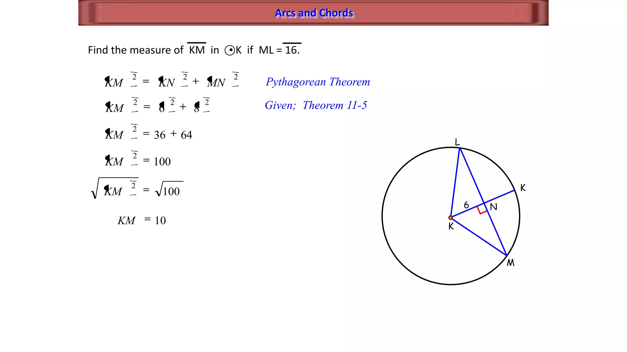 Arcs and Chords
M
K
L
K
N6
Find the measure of KM in K if ML = 16.
222
MNKNKM Pythagorean Theorem
222
86KM Given; Theorem 11-5
6436
2
KM
100
2
KM
100
2
KM
10KM
 