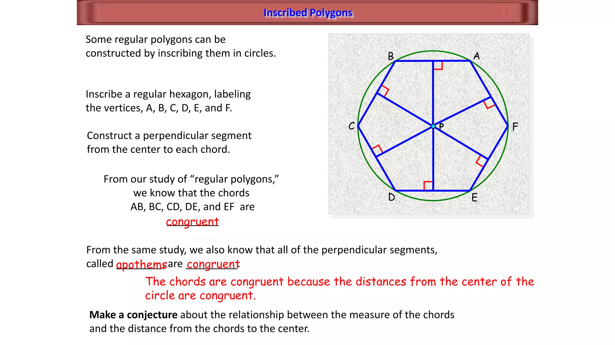 Inscribed Polygons
A
F
B
C
D E
Some regular polygons can be
constructed by inscribing them in circles.
Inscribe a regular hexagon, labeling
the vertices, A, B, C, D, E, and F.
Construct a perpendicular segment
from the center to each chord.
From our study of “regular polygons,”
we know that the chords
AB, BC, CD, DE, and EF are
_________congruent
From the same study, we also know that all of the perpendicular segments,
called ________, are _________.apothems congruent
Make a conjecture about the relationship between the measure of the chords
and the distance from the chords to the center.
The chords are congruent because the distances from the center of the
circle are congruent.
P
 