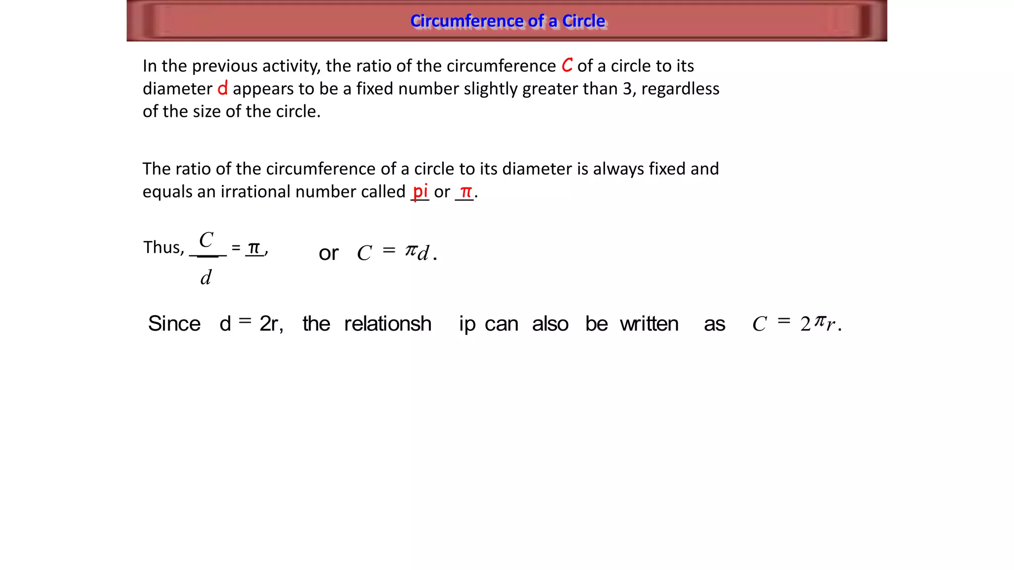 Circumference of a Circle
In the previous activity, the ratio of the circumference C of a circle to its
diameter d appears to be a fixed number slightly greater than 3, regardless
of the size of the circle.
The ratio of the circumference of a circle to its diameter is always fixed and
equals an irrational number called __ or __.pi π
Thus, ____ = __,
d
C π .or dC
.aswrittenbealsocaniprelationshthe2r,dSince rC 2
 