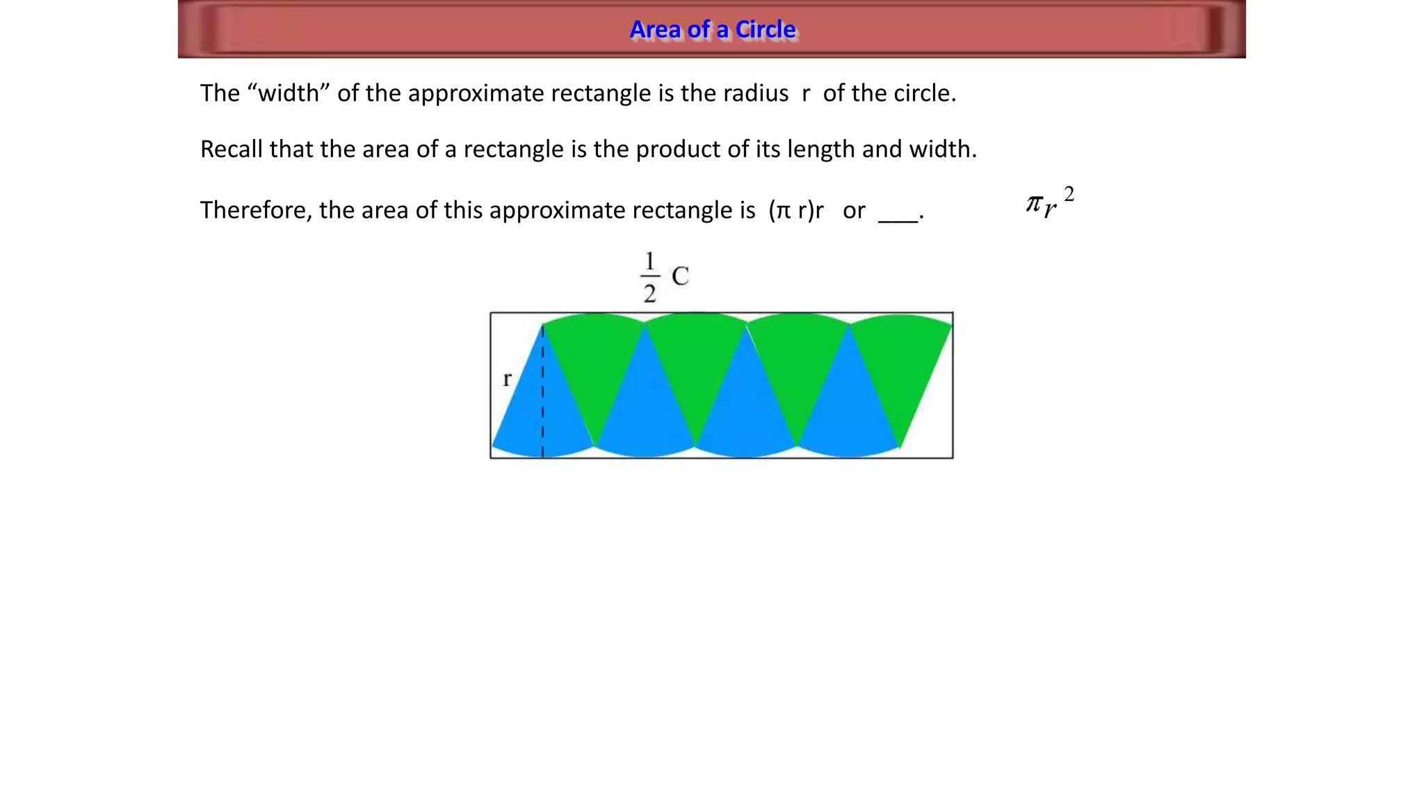 Area of a Circle
The “width” of the approximate rectangle is the radius r of the circle.
Recall that the area of a rectangle is the product of its length and width.
Therefore, the area of this approximate rectangle is (π r)r or ___.
2
r
 