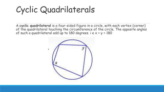 Cyclic Quadrilaterals
A cyclic quadrilateral is a four-sided figure in a circle, with each vertex (corner)
of the quadrilateral touching the circumference of the circle. The opposite angles
of such a quadrilateral add up to 180 degrees. i e x + y = 180
 