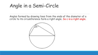 Angle in a Semi-Circle
Angles formed by drawing lines from the ends of the diameter of a
circle to its circumference form a right angle. So c is a right angle.
 