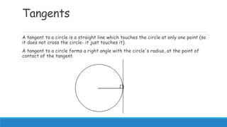 Tangents
A tangent to a circle is a straight line which touches the circle at only one point (so
it does not cross the circle- it just touches it).
A tangent to a circle forms a right angle with the circle's radius, at the point of
contact of the tangent.
 