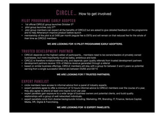 C IRCLE…              How to get involved
PILOT PROGRAMME EARLY ADOPTER
•  1st ofﬁcial CIRCLE group launches October 5th
•  pilot group launches July 27th
•  pilot group members can expect all the beneﬁts of CIRCLE but are asked to give detailed feedback on the programme
   and to help Athenarium improve product before launch
•  membership of the pilot is at £495 per month (regular fee is £975) and will remain on that reduced fee for the whole of
   their time as CIRCLE members

                        WE ARE LOOKING FOR 10 PILOT PROGRAMME EARLY ADOPTERS.


TRUSTED DEVELOPMENT PARTNER
•  CIRCLE depends on the highest caliber of participants... members need to be owners/leaders of privately owned
   businesses, but more importantly must be ballsy, ambitious and bold.
•  CIRCLE is therefore invitation/referral only, and depends upon quality referrals from trusted development partners
•  development partners receive 15% of lifetime revenue generated through a referral
•  based on similar business offerings, CIRCLE members will stay with a group for between 3 and 5 years so potential
   earning from a single successful referral are between £5265 and £8715

                                  WE ARE LOOKING FOR 7 TRUSTED PARTNERS.


EXPERT PANELIST
•  circle members have access to informal advice from a panel of industry experts
•  expert panelists agree to offer a minimum of 12 hours informal advice to CIRCLE members over the course of a year,
   they also agree to attend at least one inspire lunch per year
•  expert panelists gain exposure to a wide range of business owners and potential clients, and build quality
   relationships with a group of well networked individuals.
•  expert panelists come from diverse backgrounds including: Marketing, PR, Branding, IT, Finance, Venture Capital,
   Media, HR, Digital & Franchising.

                                  WE ARE LOOKING FOR 10 EXPERT PANELISTS.
 