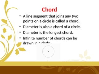 Chord
• A line segment that joins any two
points on a circle is called a chord.
• Diameter is also a chord of a circle.
• Diameter is the longest chord.
• Infinite number of chords can be
drawn in a circle.
 
