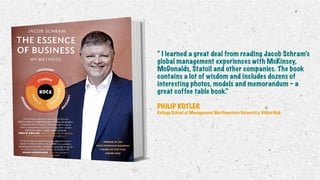 “ I learned a great deal from reading Jacob Schram’s
global management experiences with McKinsey,
McDonalds, Statoil and other companies. The book
contains a lot of wisdom and includes dozens of
interesting photos, models and memorandum – a
great coffee table book.”
PHILIP KOTLER
Kellogg School of Management Northwestern University, Global Hub
 