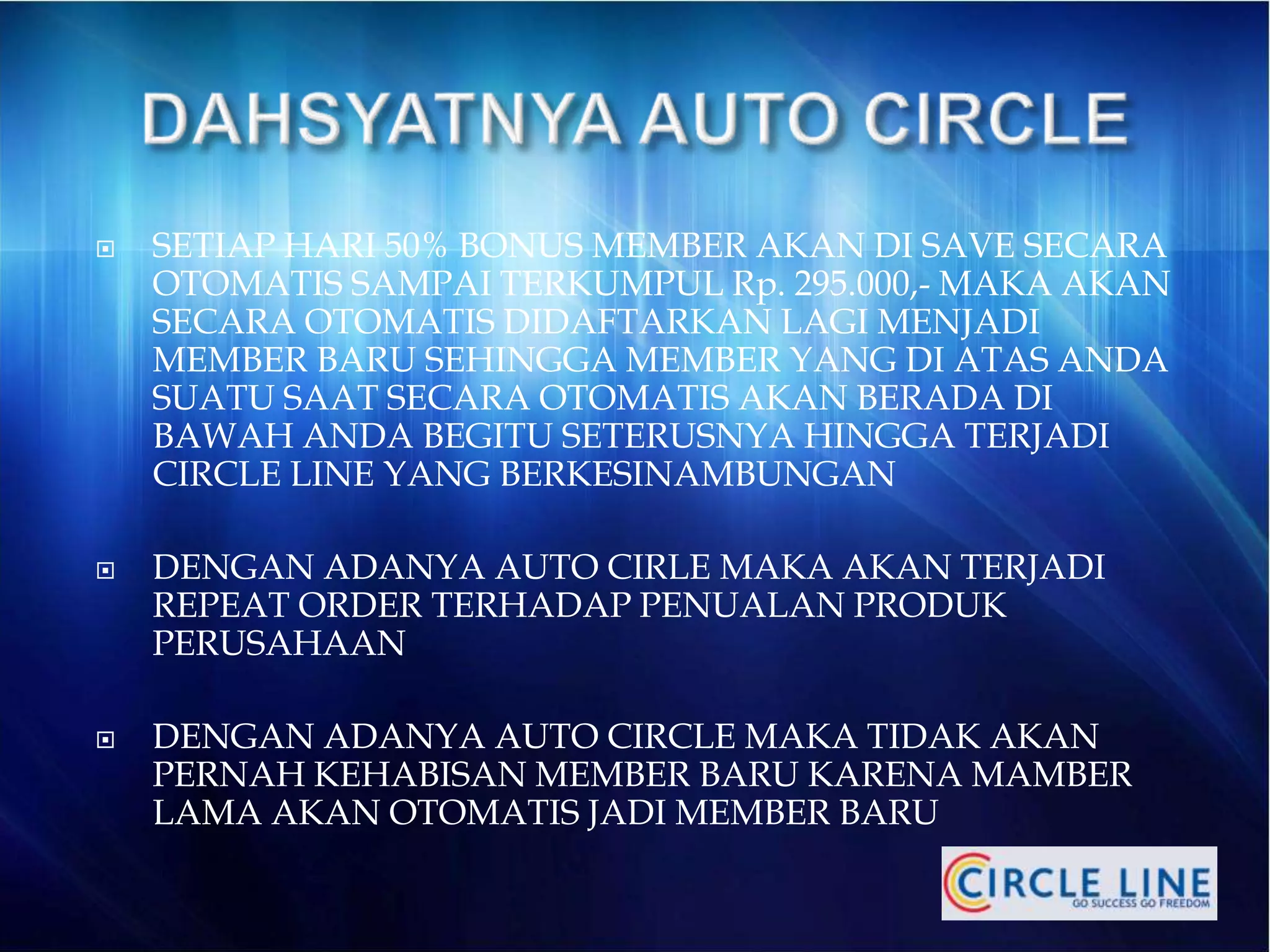  SETIAP HARI 50% BONUS MEMBER AKAN DI SAVE SECARA
OTOMATIS SAMPAI TERKUMPUL Rp. 295.000,- MAKA AKAN
SECARA OTOMATIS DIDAFTARKAN LAGI MENJADI
MEMBER BARU SEHINGGA MEMBER YANG DI ATAS ANDA
SUATU SAAT SECARA OTOMATIS AKAN BERADA DI
BAWAH ANDA BEGITU SETERUSNYA HINGGA TERJADI
CIRCLE LINE YANG BERKESINAMBUNGAN
 DENGAN ADANYA AUTO CIRLE MAKA AKAN TERJADI
REPEAT ORDER TERHADAP PENUALAN PRODUK
PERUSAHAAN
 DENGAN ADANYA AUTO CIRCLE MAKA TIDAK AKAN
PERNAH KEHABISAN MEMBER BARU KARENA MAMBER
LAMA AKAN OTOMATIS JADI MEMBER BARU
 