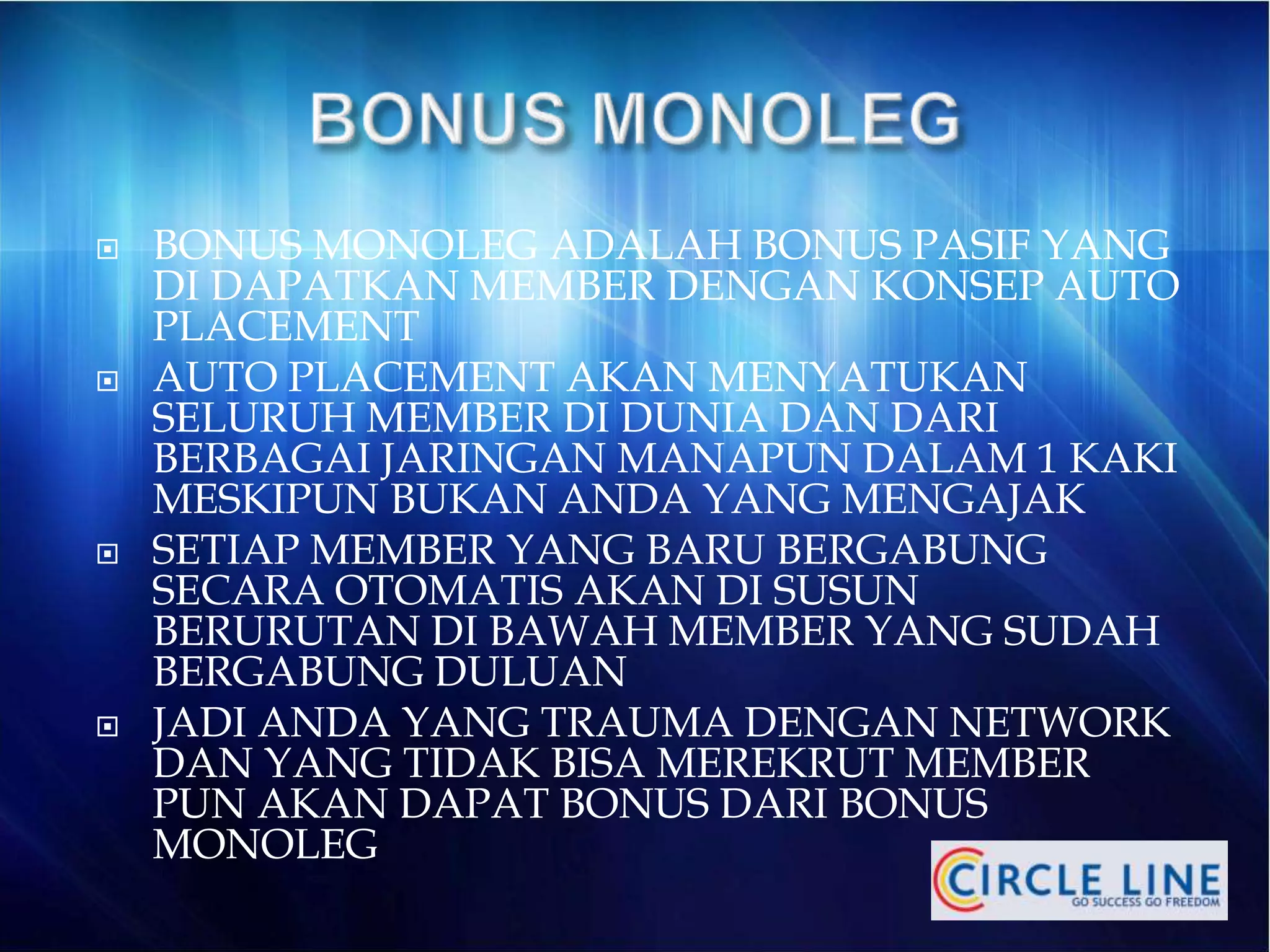  BONUS MONOLEG ADALAH BONUS PASIF YANG
DI DAPATKAN MEMBER DENGAN KONSEP AUTO
PLACEMENT
 AUTO PLACEMENT AKAN MENYATUKAN
SELURUH MEMBER DI DUNIA DAN DARI
BERBAGAI JARINGAN MANAPUN DALAM 1 KAKI
MESKIPUN BUKAN ANDA YANG MENGAJAK
 SETIAP MEMBER YANG BARU BERGABUNG
SECARA OTOMATIS AKAN DI SUSUN
BERURUTAN DI BAWAH MEMBER YANG SUDAH
BERGABUNG DULUAN
 JADI ANDA YANG TRAUMA DENGAN NETWORK
DAN YANG TIDAK BISA MEREKRUT MEMBER
PUN AKAN DAPAT BONUS DARI BONUS
MONOLEG
 