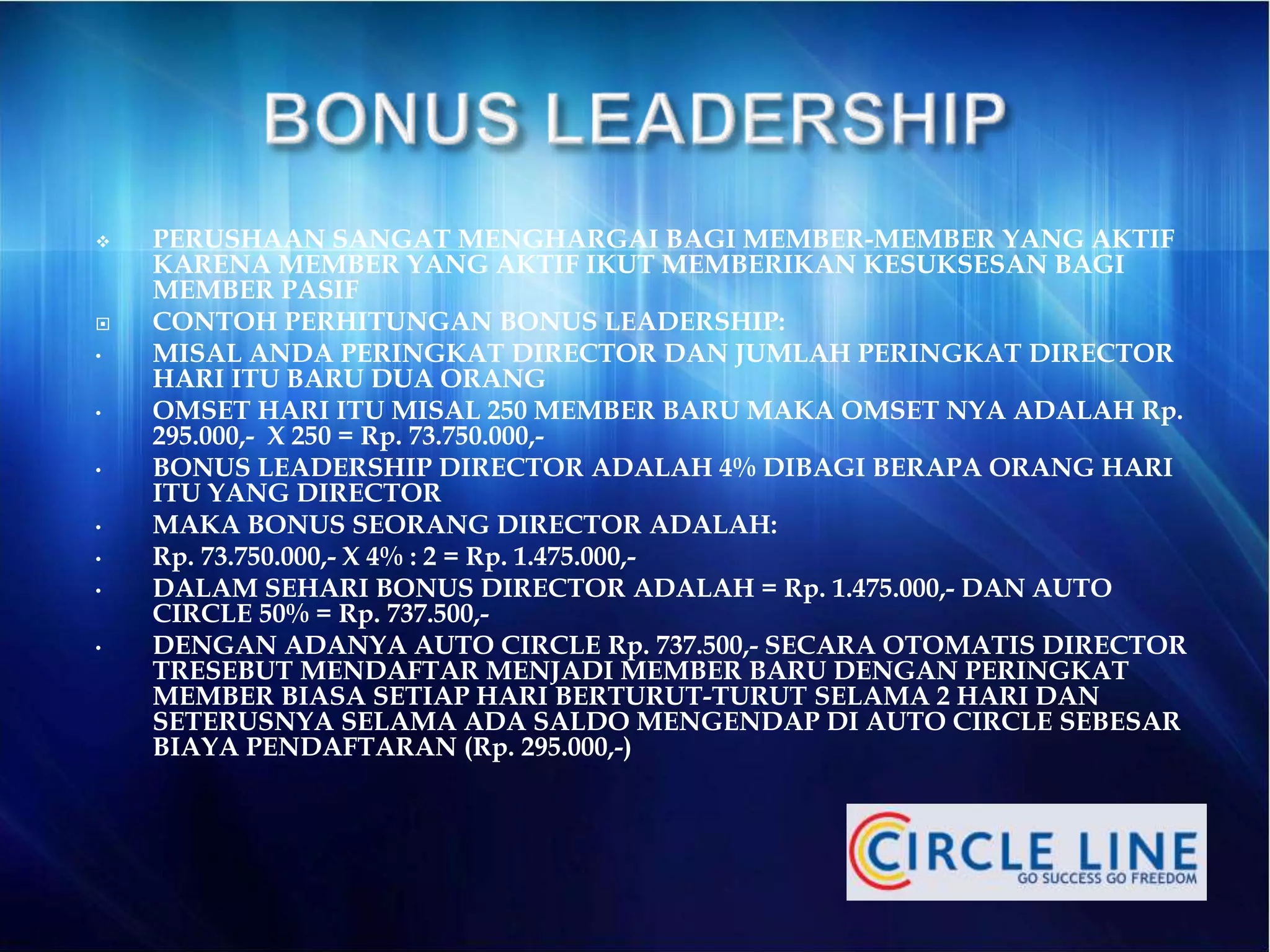 PERUSHAAN SANGAT MENGHARGAI BAGI MEMBER-MEMBER YANG AKTIF
KARENA MEMBER YANG AKTIF IKUT MEMBERIKAN KESUKSESAN BAGI
MEMBER PASIF
 CONTOH PERHITUNGAN BONUS LEADERSHIP:
• MISAL ANDA PERINGKAT DIRECTOR DAN JUMLAH PERINGKAT DIRECTOR
HARI ITU BARU DUA ORANG
• OMSET HARI ITU MISAL 250 MEMBER BARU MAKA OMSET NYA ADALAH Rp.
295.000,- X 250 = Rp. 73.750.000,-
• BONUS LEADERSHIP DIRECTOR ADALAH 4% DIBAGI BERAPA ORANG HARI
ITU YANG DIRECTOR
• MAKA BONUS SEORANG DIRECTOR ADALAH:
• Rp. 73.750.000,- X 4% : 2 = Rp. 1.475.000,-
• DALAM SEHARI BONUS DIRECTOR ADALAH = Rp. 1.475.000,- DAN AUTO
CIRCLE 50% = Rp. 737.500,-
• DENGAN ADANYA AUTO CIRCLE Rp. 737.500,- SECARA OTOMATIS DIRECTOR
TRESEBUT MENDAFTAR MENJADI MEMBER BARU DENGAN PERINGKAT
MEMBER BIASA SETIAP HARI BERTURUT-TURUT SELAMA 2 HARI DAN
SETERUSNYA SELAMA ADA SALDO MENGENDAP DI AUTO CIRCLE SEBESAR
BIAYA PENDAFTARAN (Rp. 295.000,-)
 