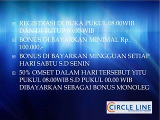  REGISTRASI DI BUKA PUKUL 08.00WIB
DAN DI TUTUP 00.00 WIB
 BONUS DI BAYARKAN MINIMAL Rp.
100.000,-
 BONUS DI BAYARKAN MINGGUAN SETIAP
HARI SABTU S.D SENIN
 50% OMSET DALAM HARI TERSEBUT YITU
PUKUL 08.00WIB S.D PUKUL 00.00 WIB
DIBAYARKAN SEBAGAI BONUS MONOLEG
 