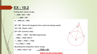 Putting their values we get,
⇒∠AOB + 260° = 360°
🠶 ⇒∠AOB = 100°
In △OPB and △OPA,
AP = BP (Since the tangents from a point are always equal)
OA = OB (Equal radii )
OP = OP (common side)
∴△OPB ≅ △OPA ( By SSS congruency).
∠POB = ∠POA (CPCT)
⇒∠AOB = ∠POA + ∠POB
⇒2 (∠POA) = ∠AOB
By putting the respective values we get,
⇒∠POA = 100°/2 = 50° ∴∠POA= 50°
Option A is the correct option.
EX : 10.2
 