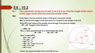 Q.7. Two concentric circles are of radii 5 cm and 3 cm. Find the length of the chord
of the larger circle which touches the smaller circle.
Sol.
In the figure, O is the common centre, of the given concentric circles.
AB is a chord of the bigger circle such that it is a tangent to the smaller circle at P.
Since OP is the radius of the smaller circle through P, the point of contact,
∴OP ⊥AB (Tangent radius theorem)
⇒∠OPB = 90°
Also, a radius perpendicular to a chord bisects the chord.
AB = AP + BP
∴AP = BP,
Now, in right ΔAPO,
OA2
= AP2
– OP2
⇒52
= AP2
– 32
⇒AP
2
= 52
– 32
⇒AP
2
= (5 – 3) (5 + 3) = 2 × 8
⇒AP
2
= 16 = (4)2
⇒AP = 4 cm
Hence, the required length of the chord AB is 8 cm.
EX : 10.2
 