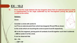 10. Prove that the angle between the two tangents drawn from an external point to a circle
is supplementary to the angle subtended by the line-segment joining the points of
contact at the centre.
Solution:
Given:
Consider a circle with centre O.
Let P be an external point from which two tangents PA and PB are drawn
to the circle which are touching the circle at point A and B respectively
AB is the line segment, joining point of contacts A and B together such that it subtends
∠AOB at center O of the circle.
It can be observed that
OA ⊥PA
∴∠OAP = 90°
EX : 10.2
 