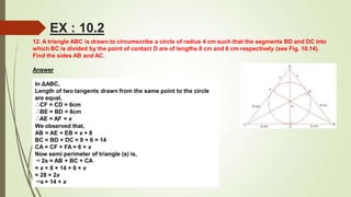 12. A triangle ABC is drawn to circumscribe a circle of radius 4 cm such that the segments BD and DC into
which BC is divided by the point of contact D are of lengths 8 cm and 6 cm respectively (see Fig. 10.14).
Find the sides AB and AC.
Answer
In ΔABC,
Length of two tangents drawn from the same point to the circle
are equal,
∴CF = CD = 6cm
∴BE = BD = 8cm
∴AE = AF = x
We observed that,
AB = AE + EB = x + 8
BC = BD + DC = 8 + 6 = 14
CA = CF + FA = 6 + x
Now semi perimeter of triangle (s) is,
⇒2s = AB + BC + CA
= x + 8 + 14 + 6 + x
= 28 + 2x
⇒s = 14 + x
EX : 10.2
 
