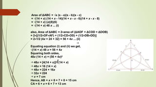 Area of ΔABC = √s (s - a)(s - b)(s - c)
= √(14 + x) (14 + x - 14)(14 + x - x - 6)(14 + x - x - 8)
= √(14 + x) (x)(8)(6)
= √(14 + x) 48 x ... (i)
also, Area of ΔABC = 2×area of (ΔAOF + ΔCOD + ΔDOB)
= 2×[(1/2×OF×AF) + (1/2×CD×OD) + (1/2×DB×OD)]
= 2×1/2 (4x + 24 + 32) = 56 + 4x ... (ii)
⇒
Equating equation (i) and (ii) we get,
√(14 + x) 48 x = 56 + 4x
Squaring both sides,
48x (14 + x) = (56 + 4x)2
⇒48x = [4(14 + x)]2/(14 + x)
⇒48x = 16 (14 + x)
⇒48x = 224 + 16x
⇒32x = 224
⇒x = 7 cm
Hence, AB = x + 8 = 7 + 8 = 15 cm
CA = 6 + x = 6 + 7 = 13 cm
 