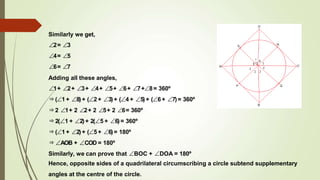 Similarly we get,
∠2= ∠3
∠4= ∠5
∠6= ∠7
Adding all these angles,
∠1+ ∠2+ ∠3+ ∠4+ ∠5+ ∠6+ ∠7+∠8= 360º
⇒(∠1+ ∠8)+ (∠2 + ∠3)+ (∠4 + ∠5)+ (∠6 + ∠7)= 360º
⇒2 ∠1+ 2 ∠2+ 2 ∠5+ 2 ∠6= 360º
⇒2(∠1 + ∠2)+ 2(∠5 + ∠6)= 360º
⇒(∠1+ ∠2)+ (∠5 + ∠6)= 180º
⇒∠AOB + ∠COD = 180º
Similarly, we can prove that ∠BOC + ∠DOA = 180º
Hence, opposite sides of a quadrilateral circumscribing a circle subtend supplementary
angles at the centre of the circle.
 