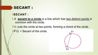 SECANT :
🠶SECANT :
🠶 A secant to a circle is a line which has two distinct points in
common with the circle.
🠶 I t cuts the circle at two points, forming a chord of the circle.
🠶 P Q = Secant of the circle.
 
